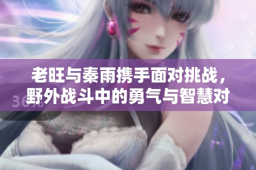 老旺与秦雨携手面对挑战，野外战斗中的勇气与智慧对决