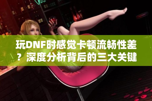 玩DNF时感觉卡顿流畅性差？深度分析背后的三大关键原因
