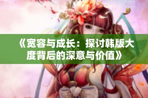 《宽容与成长：探讨韩版大度背后的深意与价值》