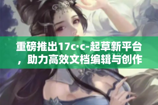 重磅推出17c·c-起草新平台，助力高效文档编辑与创作