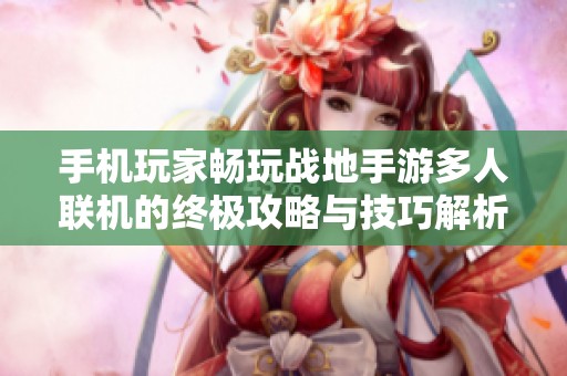 手机玩家畅玩战地手游多人联机的终极攻略与技巧解析