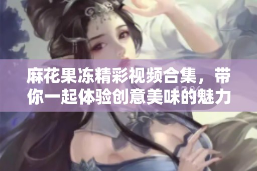 麻花果冻精彩视频合集，带你一起体验创意美味的魅力！