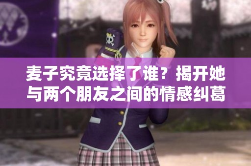 麦子究竟选择了谁？揭开她与两个朋友之间的情感纠葛