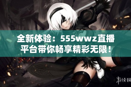全新体验：555wwz直播平台带你畅享精彩无限！