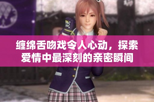 缠绵舌吻戏令人心动，探索爱情中最深刻的亲密瞬间