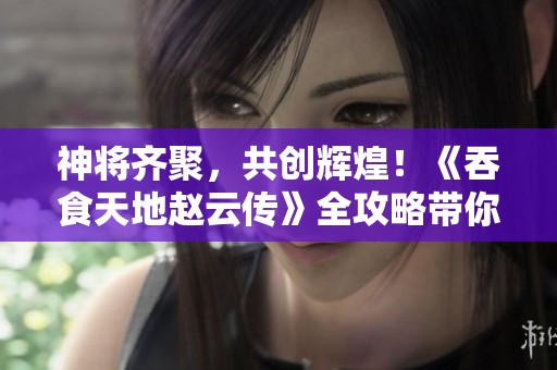 神将齐聚，共创辉煌！《吞食天地赵云传》全攻略带你征战四方！