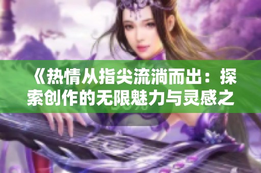《热情从指尖流淌而出：探索创作的无限魅力与灵感之源》