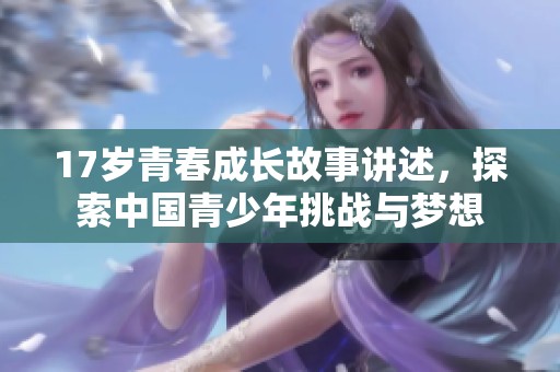 17岁青春成长故事讲述，探索中国青少年挑战与梦想