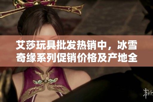 艾莎玩具批发热销中，冰雪奇缘系列促销价格及产地全揭秘