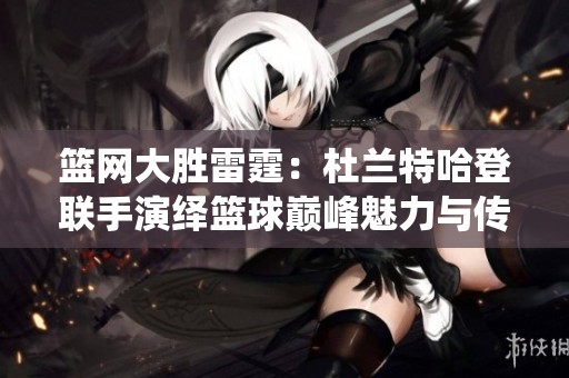 篮网大胜雷霆：杜兰特哈登联手演绎篮球巅峰魅力与传奇时刻