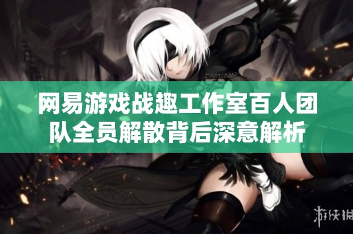 网易游戏战趣工作室百人团队全员解散背后深意解析