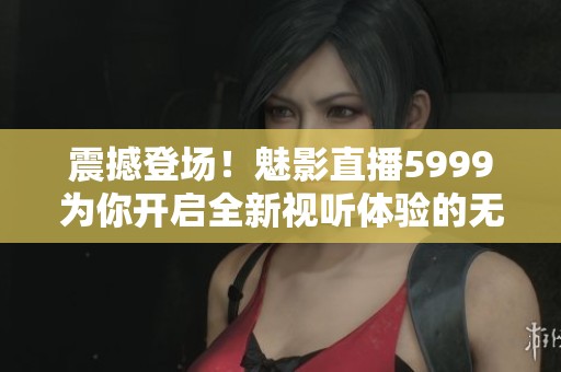 震撼登场！魅影直播5999为你开启全新视听体验的无限可能