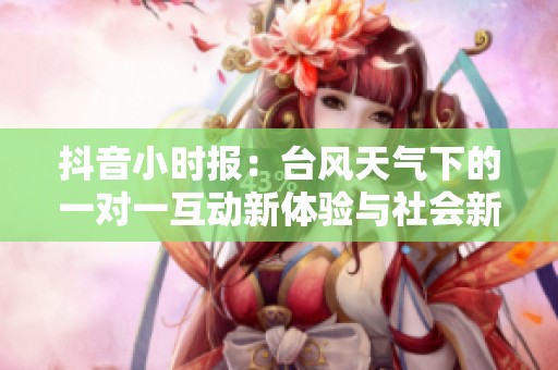 抖音小时报：台风天气下的一对一互动新体验与社会新闻动态