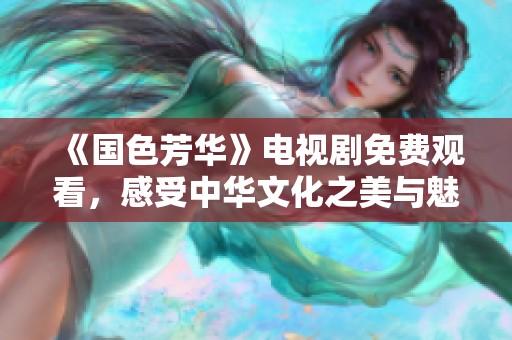 《国色芳华》电视剧免费观看，感受中华文化之美与魅力