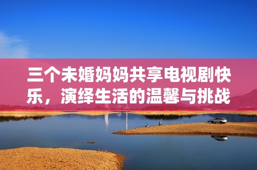三个未婚妈妈共享电视剧快乐，演绎生活的温馨与挑战