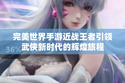 完美世界手游近战王者引领武侠新时代的辉煌旅程