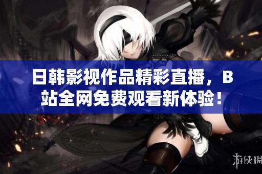 日韩影视作品精彩直播，B站全网免费观看新体验！