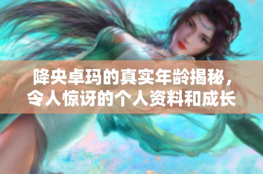降央卓玛的真实年龄揭秘，令人惊讶的个人资料和成长经历