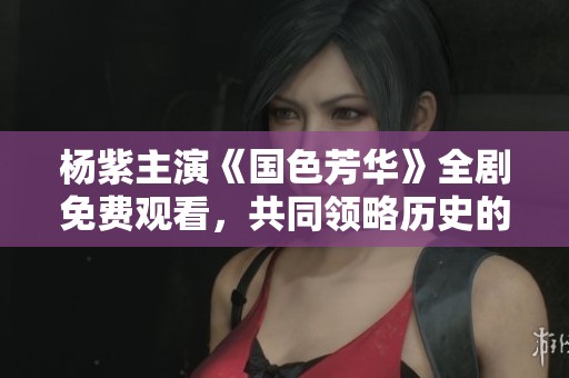 杨紫主演《国色芳华》全剧免费观看，共同领略历史的风华绝代