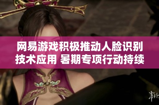 网易游戏积极推动人脸识别技术应用 暑期专项行动持续进行中