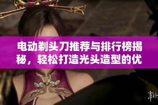 电动剃头刀推荐与排行榜揭秘，轻松打造光头造型的优质品牌与图片分享