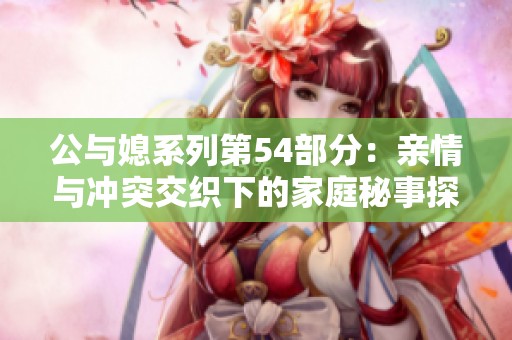 公与媳系列第54部分：亲情与冲突交织下的家庭秘事探讨
