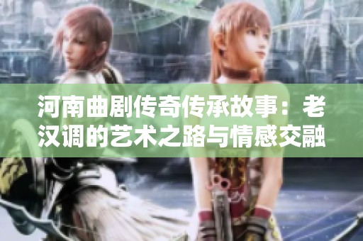 河南曲剧传奇传承故事：老汉调的艺术之路与情感交融