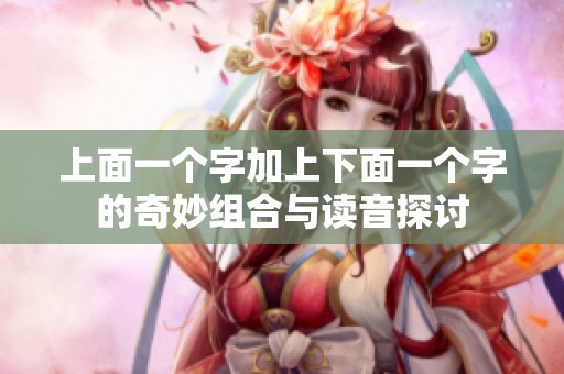 上面一个字加上下面一个字的奇妙组合与读音探讨