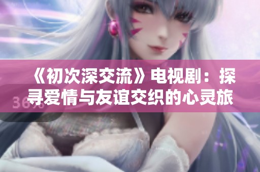 《初次深交流》电视剧：探寻爱情与友谊交织的心灵旅程