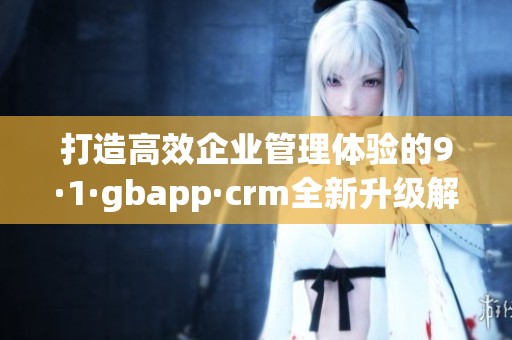打造高效企业管理体验的9·1·gbapp·crm全新升级解析