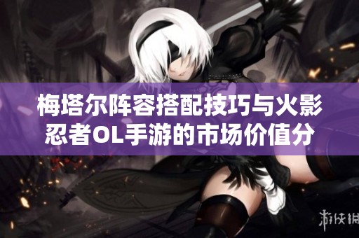 梅塔尔阵容搭配技巧与火影忍者OL手游的市场价值分析