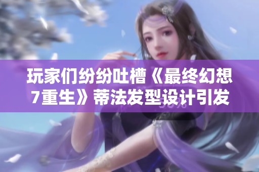 玩家们纷纷吐槽《最终幻想7重生》蒂法发型设计引发的脱发问题