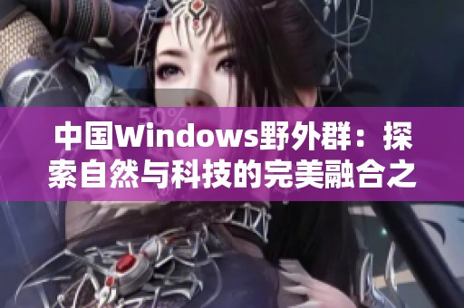 中国Windows野外群：探索自然与科技的完美融合之旅