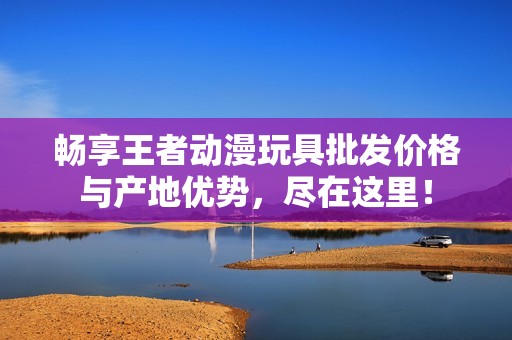 畅享王者动漫玩具批发价格与产地优势，尽在这里！