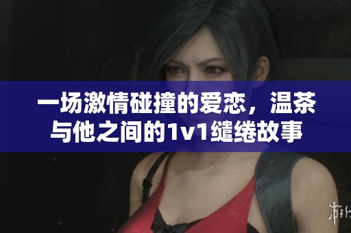 一场激情碰撞的爱恋，温茶与他之间的1v1缱绻故事