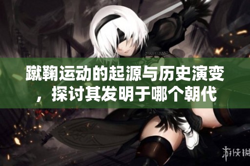 蹴鞠运动的起源与历史演变，探讨其发明于哪个朝代