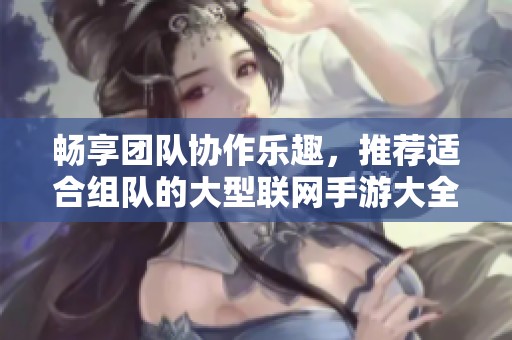 畅享团队协作乐趣，推荐适合组队的大型联网手游大全