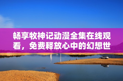 畅享牧神记动漫全集在线观看，免费释放心中的幻想世界