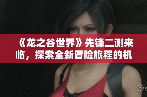 《龙之谷世界》先锋二测来临，探索全新冒险旅程的机会来了