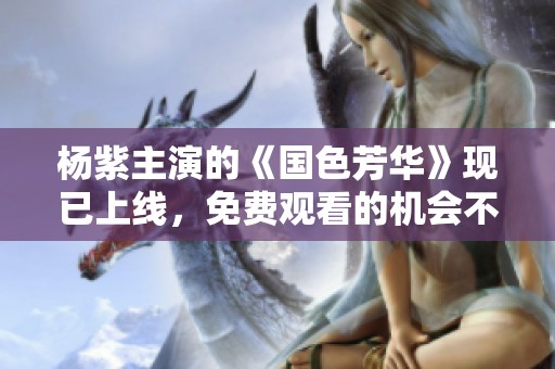 杨紫主演的《国色芳华》现已上线，免费观看的机会不容错过！