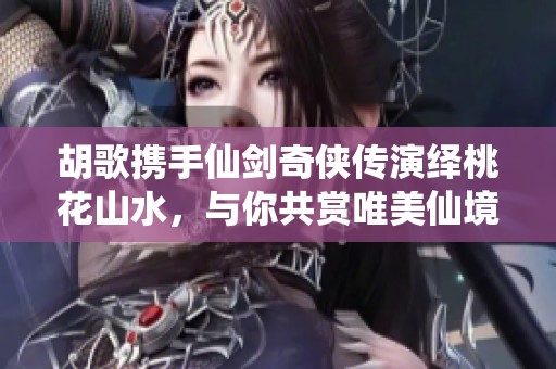 胡歌携手仙剑奇侠传演绎桃花山水，与你共赏唯美仙境之旅