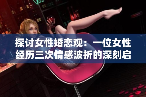 探讨女性婚恋观：一位女性经历三次情感波折的深刻启示