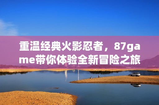 重温经典火影忍者，87game带你体验全新冒险之旅
