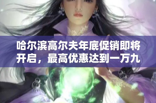 哈尔滨高尔夫年底促销即将开启，最高优惠达到一万九千元！