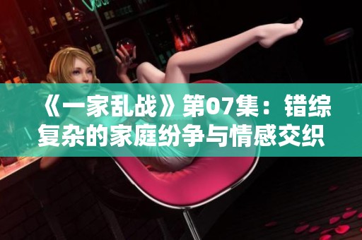 《一家乱战》第07集：错综复杂的家庭纷争与情感交织