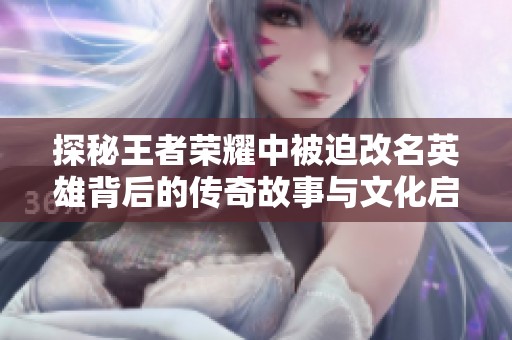 探秘王者荣耀中被迫改名英雄背后的传奇故事与文化启示