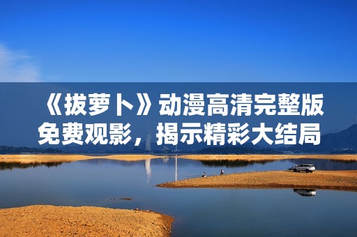 《拔萝卜》动漫高清完整版免费观影，揭示精彩大结局乐趣分享