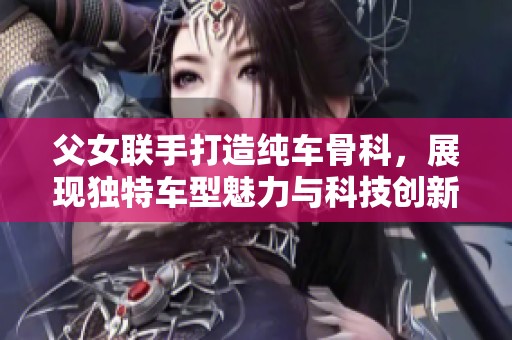 父女联手打造纯车骨科，展现独特车型魅力与科技创新