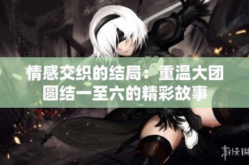 情感交织的结局：重温大团圆结一至六的精彩故事