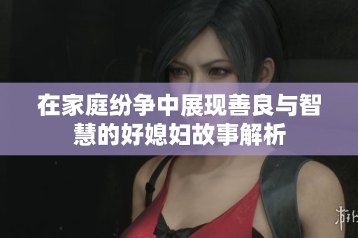 在家庭纷争中展现善良与智慧的好媳妇故事解析
